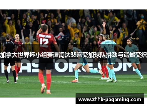 加拿大世界杯小组赛遭淘汰悲喜交加球队拼劲与遗憾交织