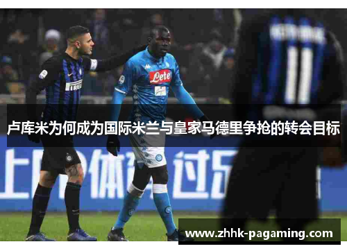 卢库米为何成为国际米兰与皇家马德里争抢的转会目标
