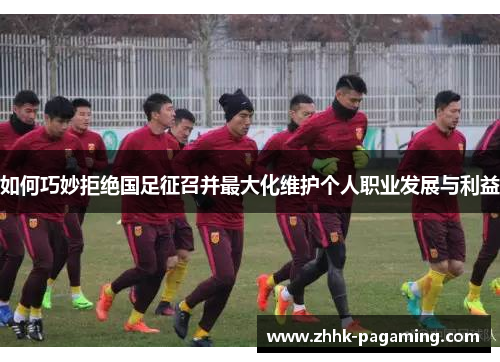 如何巧妙拒绝国足征召并最大化维护个人职业发展与利益