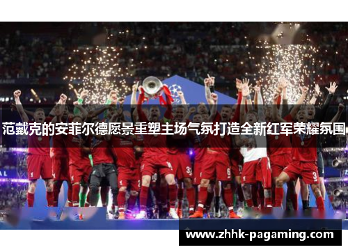 范戴克的安菲尔德愿景重塑主场气氛打造全新红军荣耀氛围