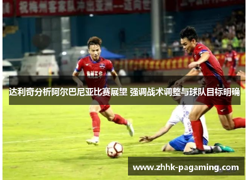 达利奇分析阿尔巴尼亚比赛展望 强调战术调整与球队目标明确