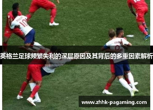 英格兰足球频繁失利的深层原因及其背后的多重因素解析