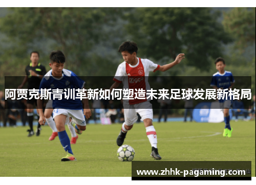 阿贾克斯青训革新如何塑造未来足球发展新格局