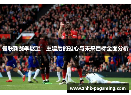 曼联新赛季展望：重建后的雄心与未来目标全面分析