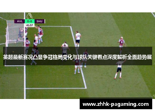 英超最新赛况凸显争冠格局变化与球队关键看点深度解析全面趋势展