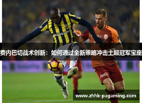 费内巴切战术创新：如何通过全新策略冲击土超冠军宝座