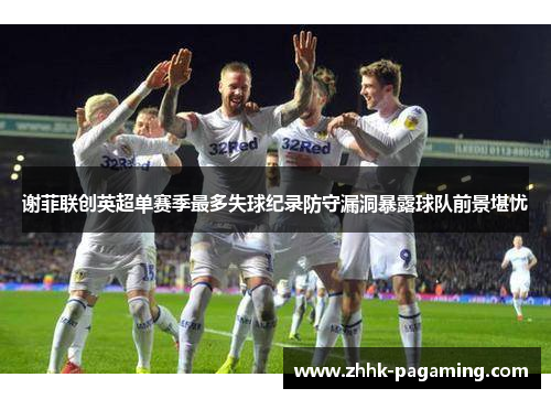 谢菲联创英超单赛季最多失球纪录防守漏洞暴露球队前景堪忧 谢菲联创英超单赛季最多失球纪录防守漏洞暴露球队前景堪忧