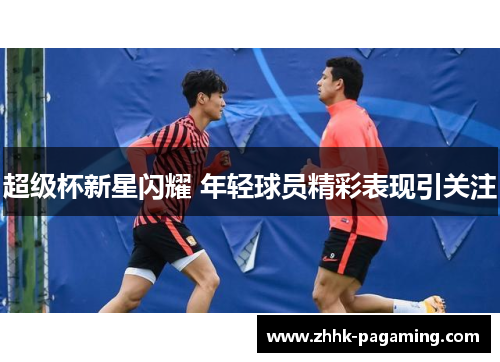 超级杯新星闪耀 年轻球员精彩表现引关注 超级杯新星闪耀 年轻球员精彩表现引关注
