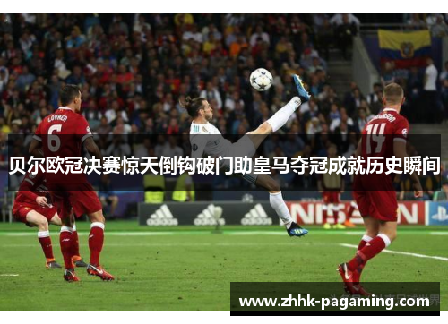 贝尔欧冠决赛惊天倒钩破门助皇马夺冠成就历史瞬间