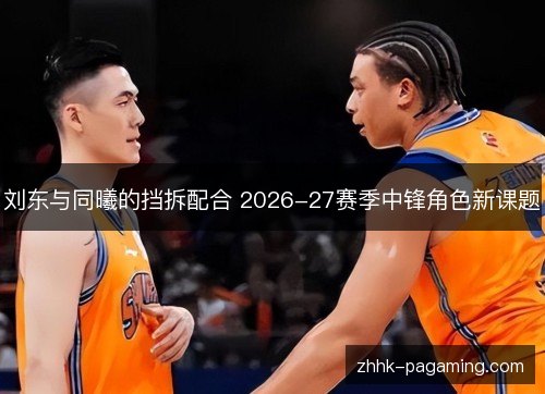 刘东与同曦的挡拆配合 2026-27赛季中锋角色新课题 刘东与同曦的挡拆配合 2026-27赛季中锋角色新课题